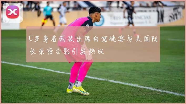 C罗身着西装出席白宫晚宴与美国防长亲密合影引发热议