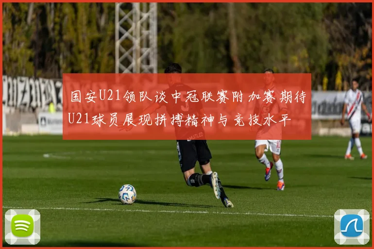 国安U21领队谈中冠联赛附加赛期待U21球员展现拼搏精神与竞技水平