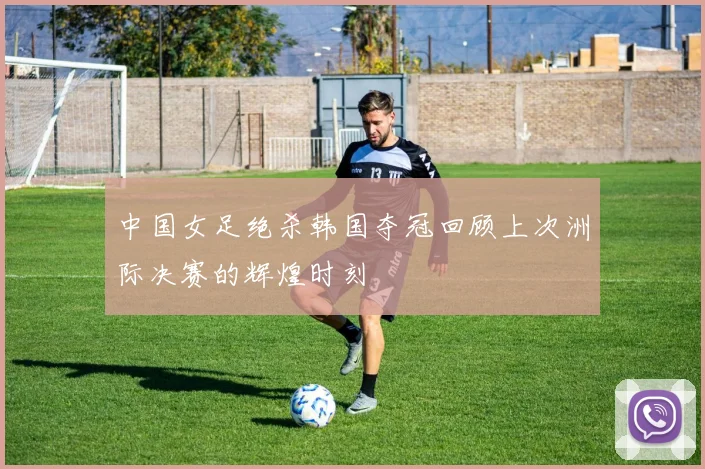 中国女足绝杀韩国夺冠回顾上次洲际决赛的辉煌时刻