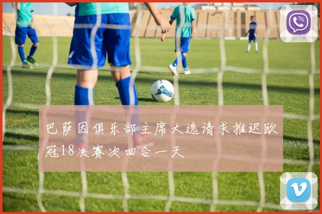 巴萨因俱乐部主席大选请求推迟欧冠18决赛次回合一天