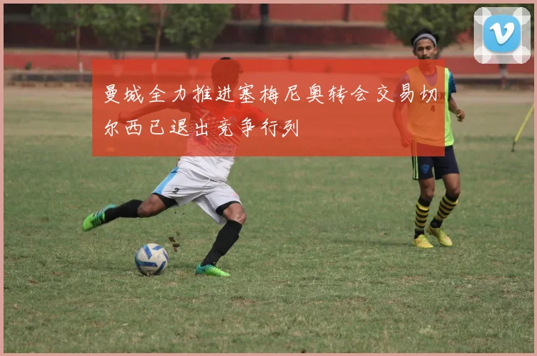 曼城全力推进塞梅尼奥转会交易切尔西已退出竞争行列