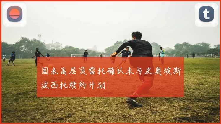 国米高层莫雷托确认未与皮奥埃斯波西托续约计划