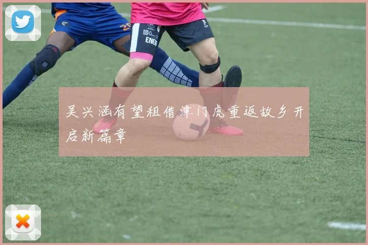 吴兴涵有望租借津门虎重返故乡开启新篇章