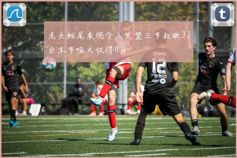 虎头蛇尾表现令人失望三节狂砍33分末节哑火仅得0分
