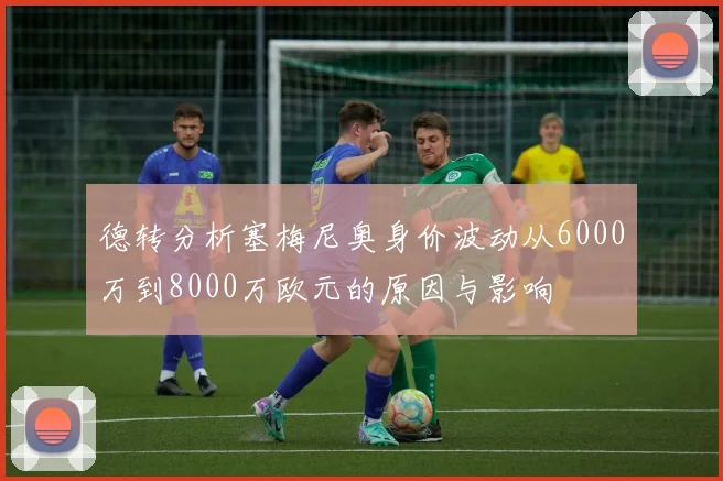 德转分析塞梅尼奥身价波动从6000万到8000万欧元的原因与影响