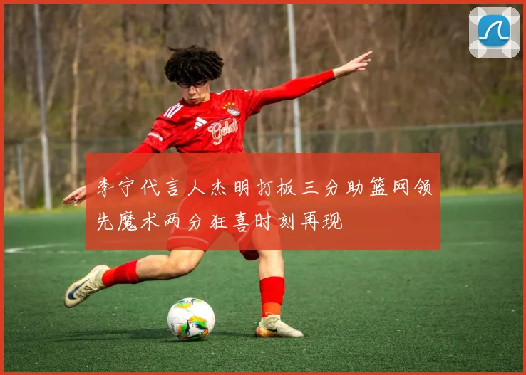 李宁代言人杰明打板三分助篮网领先魔术两分狂喜时刻再现