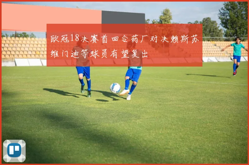 欧冠18决赛首回合药厂对决赖斯苏维门迪等球员有望复出