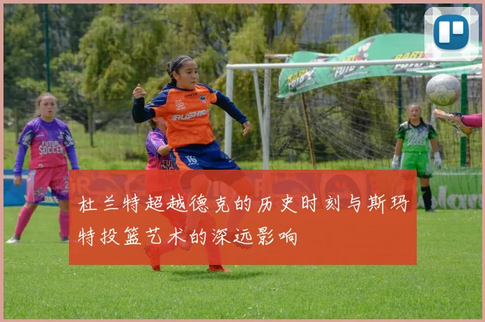 杜兰特超越德克的历史时刻与斯玛特投篮艺术的深远影响