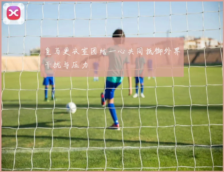 皇马更衣室团结一心共同抵御外界干扰与压力