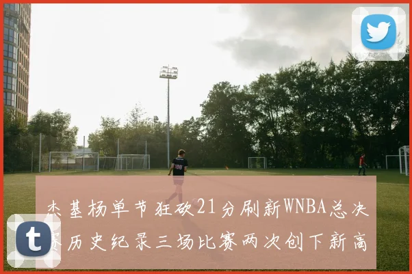 杰基杨单节狂砍21分刷新WNBA总决赛历史纪录三场比赛两次创下新高