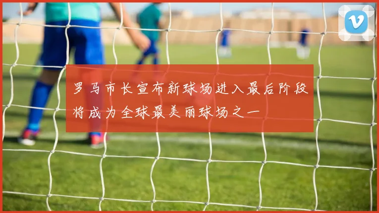 罗马市长宣布新球场进入最后阶段将成为全球最美丽球场之一