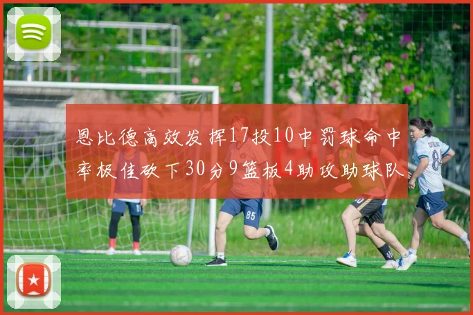 恩比德高效发挥17投10中罚球命中率极佳砍下30分9篮板4助攻助球队获胜