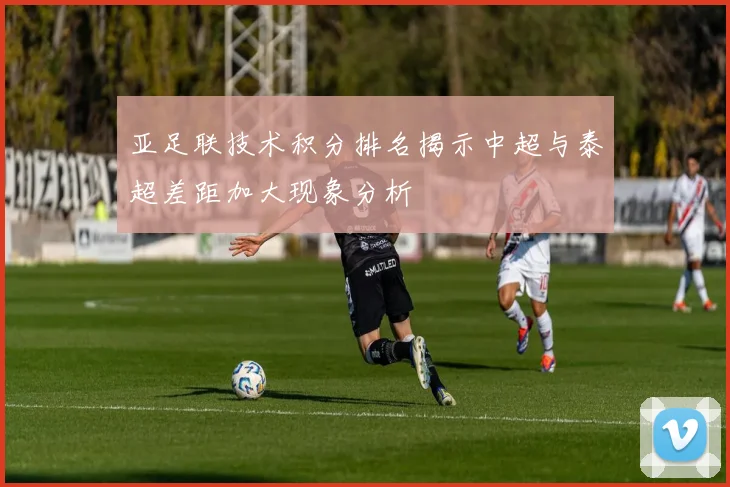 亚足联技术积分排名揭示中超与泰超差距加大现象分析