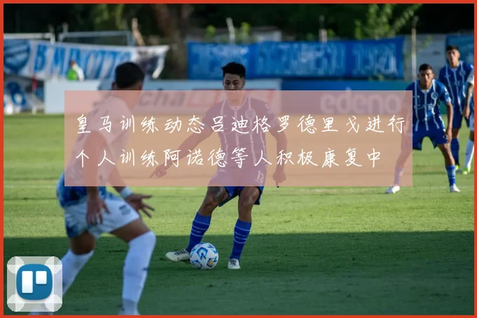 皇马训练动态吕迪格罗德里戈进行个人训练阿诺德等人积极康复中