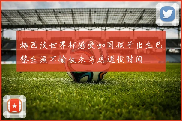 梅西谈世界杯感受如同孩子出生巴黎生涯不愉快未考虑退役时间