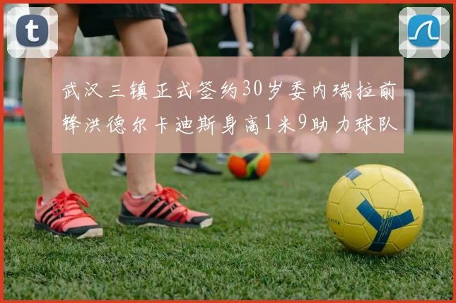 武汉三镇正式签约30岁委内瑞拉前锋洪德尔卡迪斯身高1米9助力球队新赛季