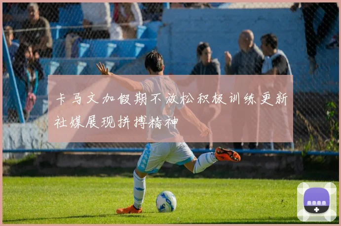 卡马文加假期不放松积极训练更新社媒展现拼搏精神