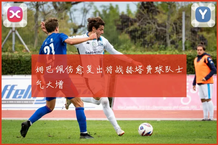 姆巴佩伤愈复出将战赫塔费球队士气大增