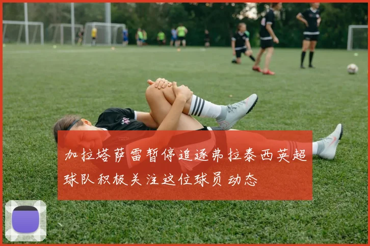 加拉塔萨雷暂停追逐弗拉泰西英超球队积极关注这位球员动态