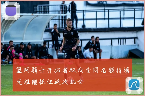 篮网骑士开拓者双向合同名额待填充谁能抓住这次机会