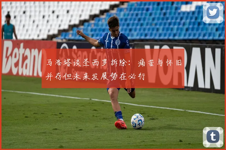 马洛塔谈圣西罗拆除：痛苦与怀旧并存但未来发展势在必行