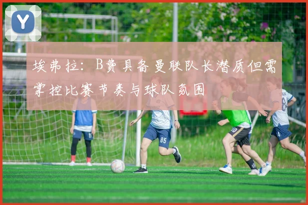 埃弗拉：B费具备曼联队长潜质但需掌控比赛节奏与球队氛围