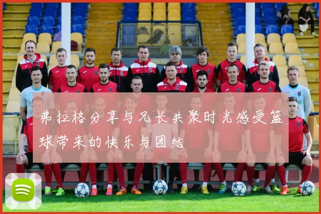 弗拉格分享与兄长共聚时光感受篮球带来的快乐与团结