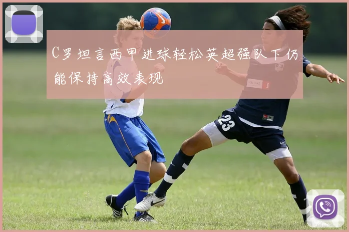 C罗坦言西甲进球轻松英超强队下仍能保持高效表现