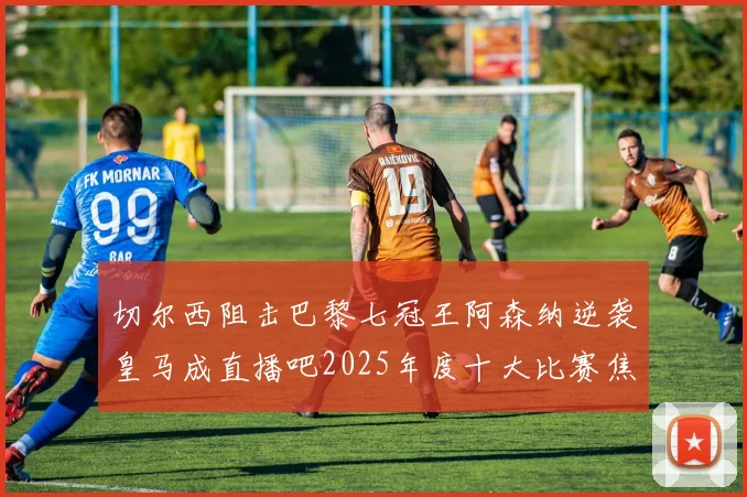 切尔西阻击巴黎七冠王阿森纳逆袭皇马成直播吧2025年度十大比赛焦点