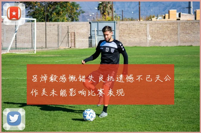 吕焯毅感慨错失良机遗憾不已天公作美未能影响比赛表现