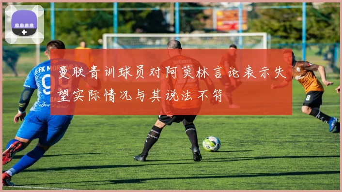 曼联青训球员对阿莫林言论表示失望实际情况与其说法不符