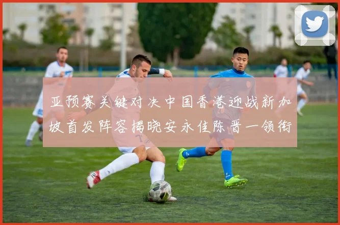 亚预赛关键对决中国香港迎战新加坡首发阵容揭晓安永佳陈晋一领衔出战