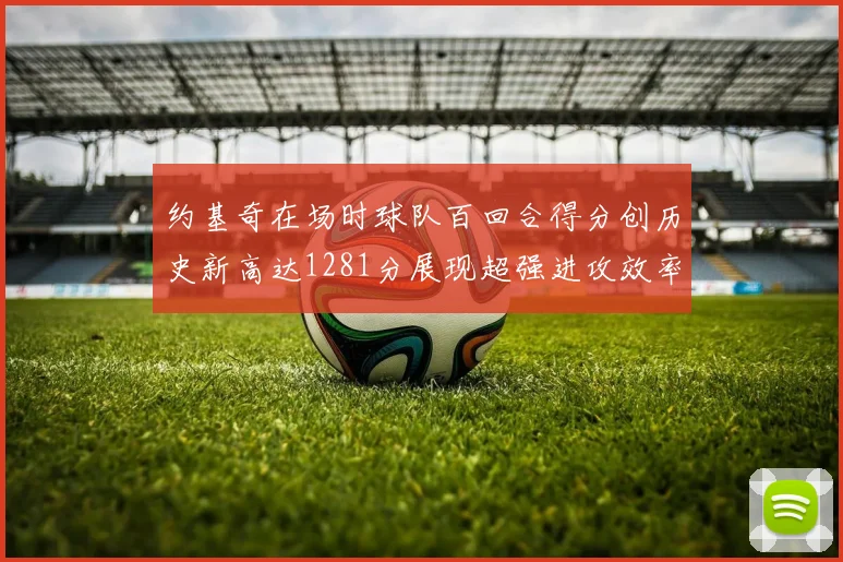 约基奇在场时球队百回合得分创历史新高达1281分展现超强进攻效率