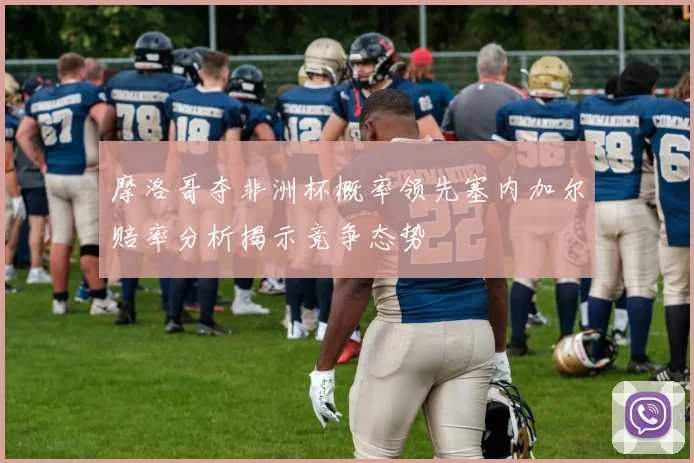 摩洛哥夺非洲杯概率领先塞内加尔赔率分析揭示竞争态势