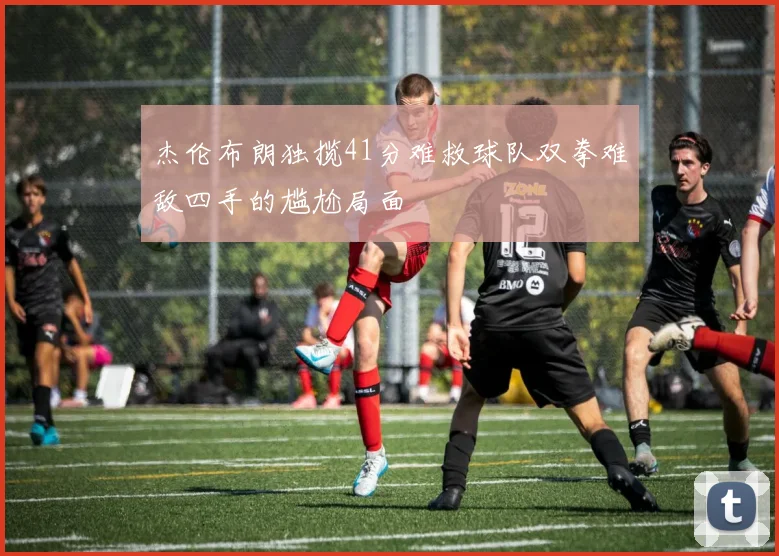 杰伦布朗独揽41分难救球队双拳难敌四手的尴尬局面