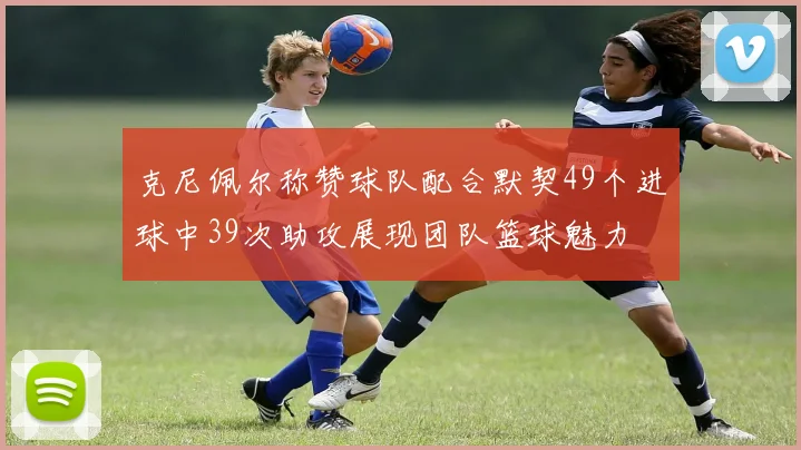 克尼佩尔称赞球队配合默契49个进球中39次助攻展现团队篮球魅力