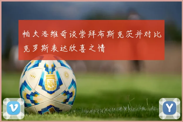 帕夫洛维奇谈崇拜布斯克茨并对比克罗斯表达欣喜之情