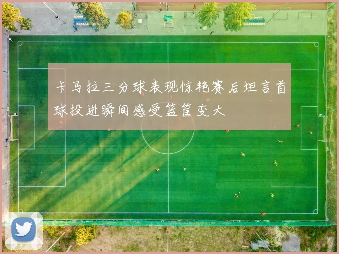 卡马拉三分球表现惊艳赛后坦言首球投进瞬间感受篮筐变大