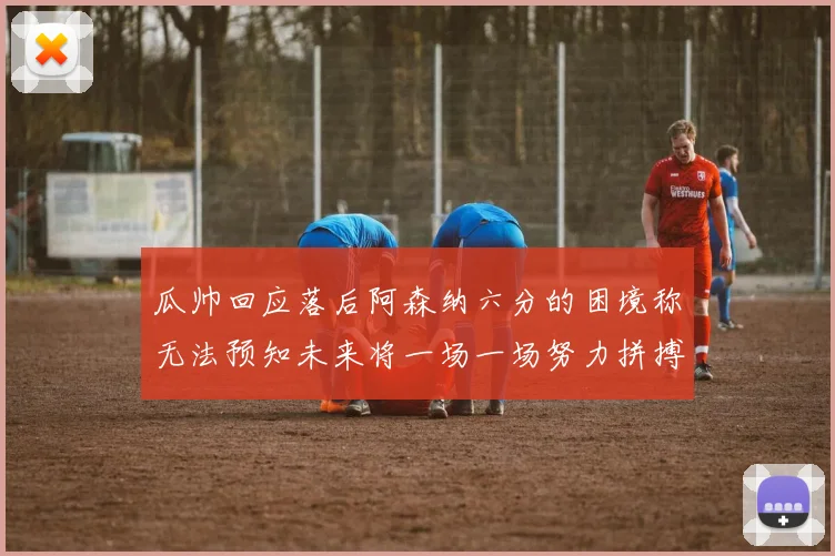 瓜帅回应落后阿森纳六分的困境称无法预知未来将一场一场努力拼搏