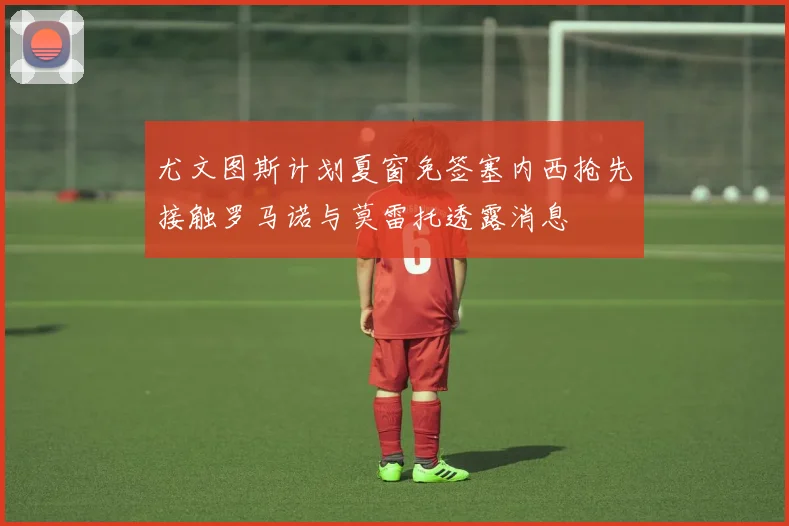 尤文图斯计划夏窗免签塞内西抢先接触罗马诺与莫雷托透露消息